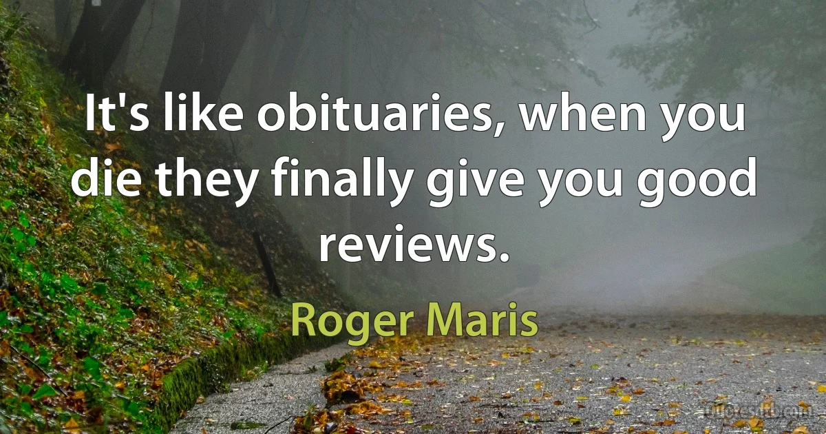 It's like obituaries, when you die they finally give you good reviews. (Roger Maris)