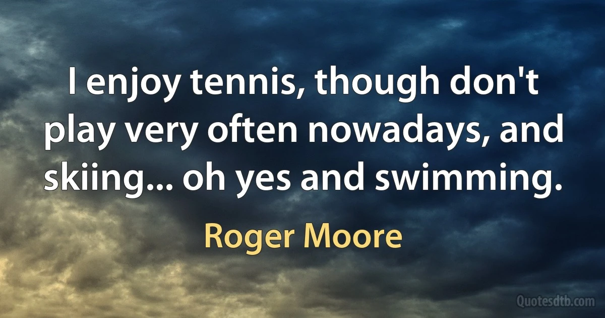 I enjoy tennis, though don't play very often nowadays, and skiing... oh yes and swimming. (Roger Moore)