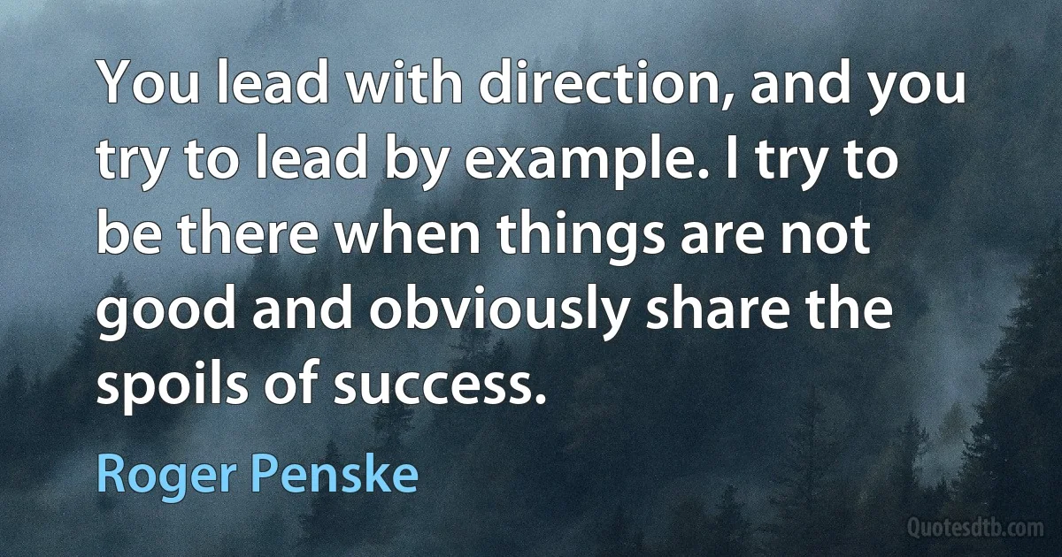 You lead with direction, and you try to lead by example. I try to be there when things are not good and obviously share the spoils of success. (Roger Penske)