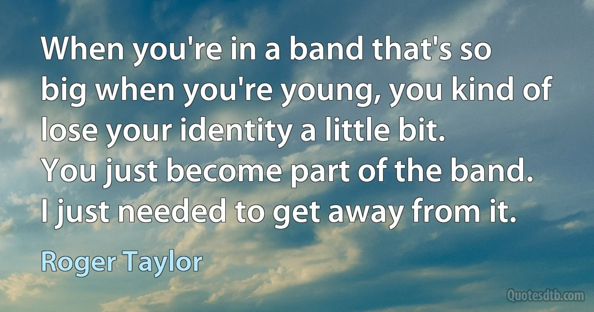 When you're in a band that's so big when you're young, you kind of lose your identity a little bit. You just become part of the band. I just needed to get away from it. (Roger Taylor)