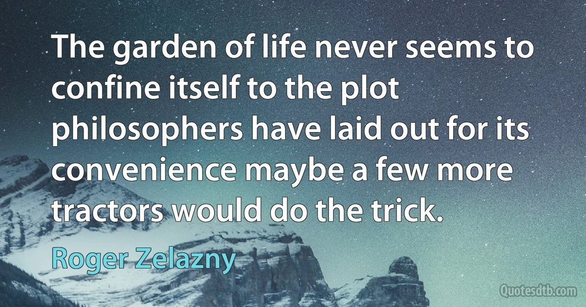 The garden of life never seems to confine itself to the plot philosophers have laid out for its convenience maybe a few more tractors would do the trick. (Roger Zelazny)