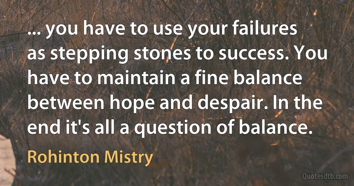 ... you have to use your failures as stepping stones to success. You have to maintain a fine balance between hope and despair. In the end it's all a question of balance. (Rohinton Mistry)