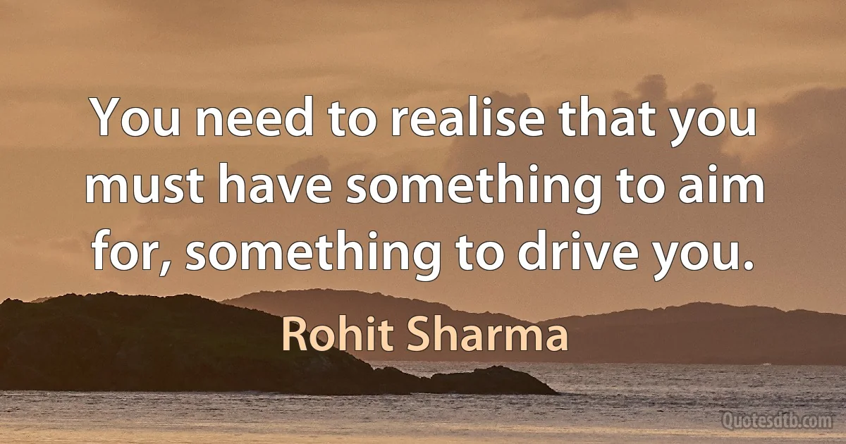 You need to realise that you must have something to aim for, something to drive you. (Rohit Sharma)