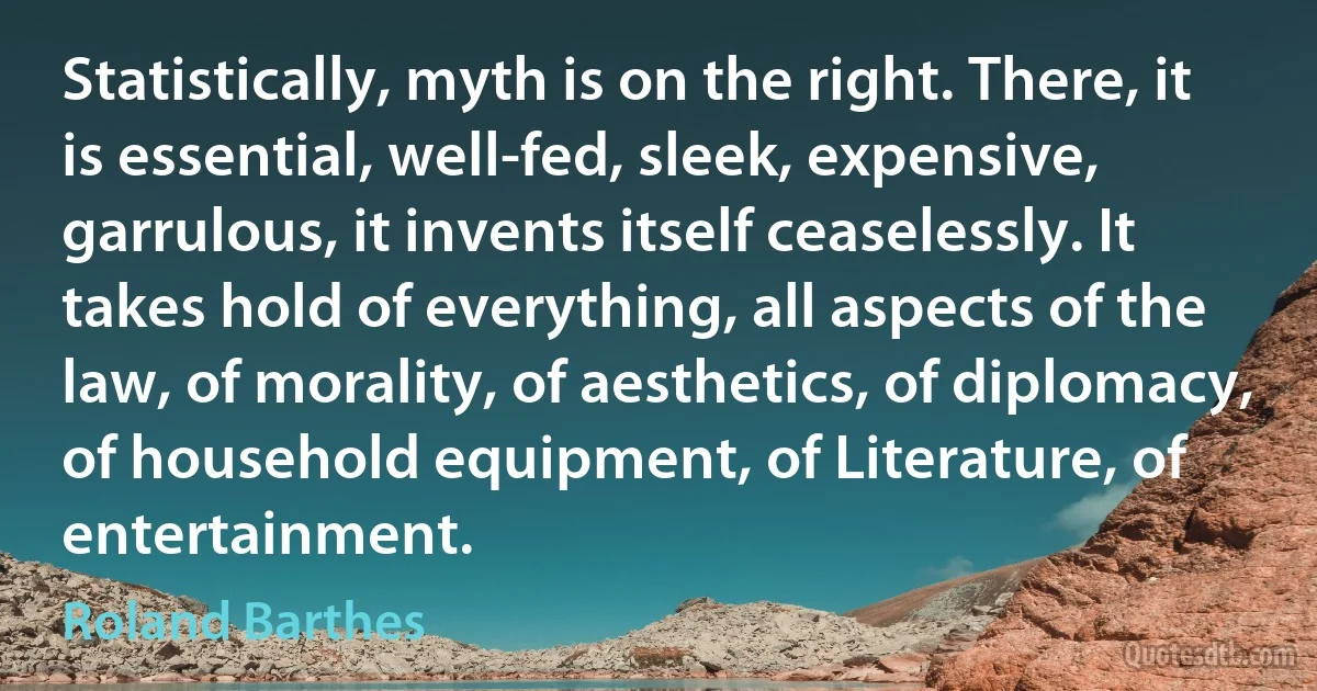 Statistically, myth is on the right. There, it is essential, well-fed, sleek, expensive, garrulous, it invents itself ceaselessly. It takes hold of everything, all aspects of the law, of morality, of aesthetics, of diplomacy, of household equipment, of Literature, of entertainment. (Roland Barthes)