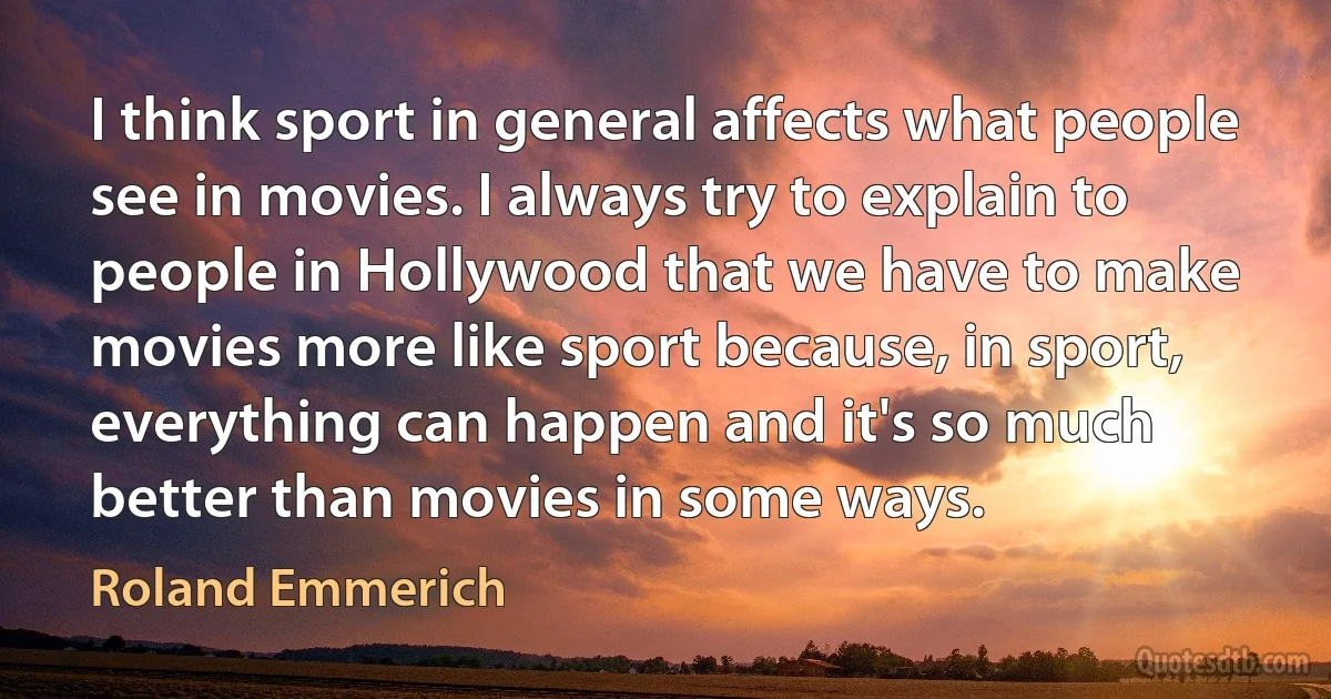 I think sport in general affects what people see in movies. I always try to explain to people in Hollywood that we have to make movies more like sport because, in sport, everything can happen and it's so much better than movies in some ways. (Roland Emmerich)