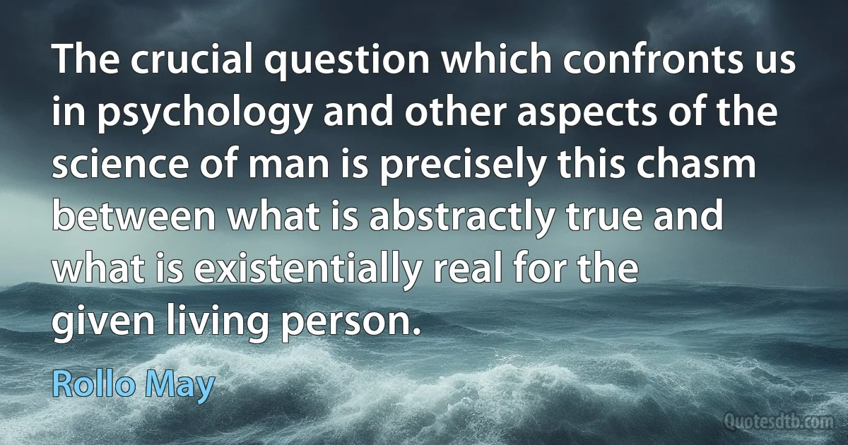 The crucial question which confronts us in psychology and other aspects of the science of man is precisely this chasm between what is abstractly true and what is existentially real for the given living person. (Rollo May)