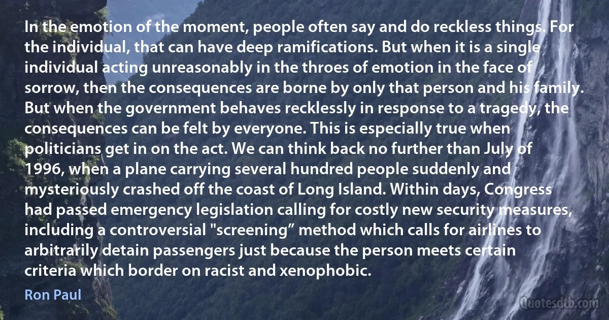 In the emotion of the moment, people often say and do reckless things. For the individual, that can have deep ramifications. But when it is a single individual acting unreasonably in the throes of emotion in the face of sorrow, then the consequences are borne by only that person and his family. But when the government behaves recklessly in response to a tragedy, the consequences can be felt by everyone. This is especially true when politicians get in on the act. We can think back no further than July of 1996, when a plane carrying several hundred people suddenly and mysteriously crashed off the coast of Long Island. Within days, Congress had passed emergency legislation calling for costly new security measures, including a controversial "screening” method which calls for airlines to arbitrarily detain passengers just because the person meets certain criteria which border on racist and xenophobic. (Ron Paul)