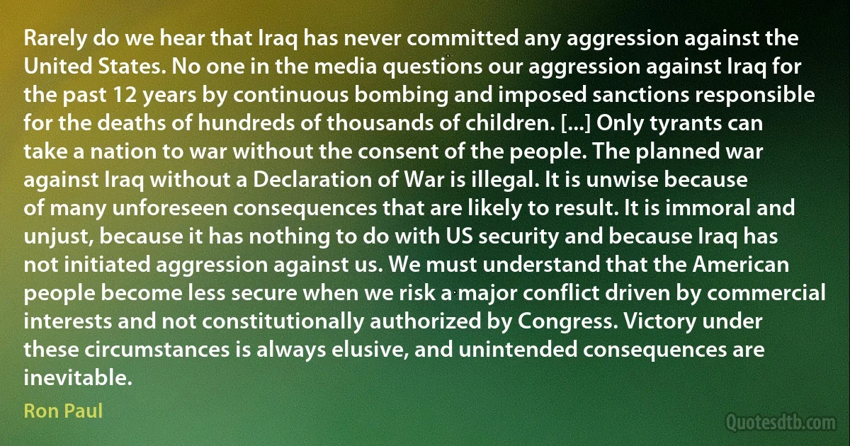 Rarely do we hear that Iraq has never committed any aggression against the United States. No one in the media questions our aggression against Iraq for the past 12 years by continuous bombing and imposed sanctions responsible for the deaths of hundreds of thousands of children. [...] Only tyrants can take a nation to war without the consent of the people. The planned war against Iraq without a Declaration of War is illegal. It is unwise because of many unforeseen consequences that are likely to result. It is immoral and unjust, because it has nothing to do with US security and because Iraq has not initiated aggression against us. We must understand that the American people become less secure when we risk a major conflict driven by commercial interests and not constitutionally authorized by Congress. Victory under these circumstances is always elusive, and unintended consequences are inevitable. (Ron Paul)