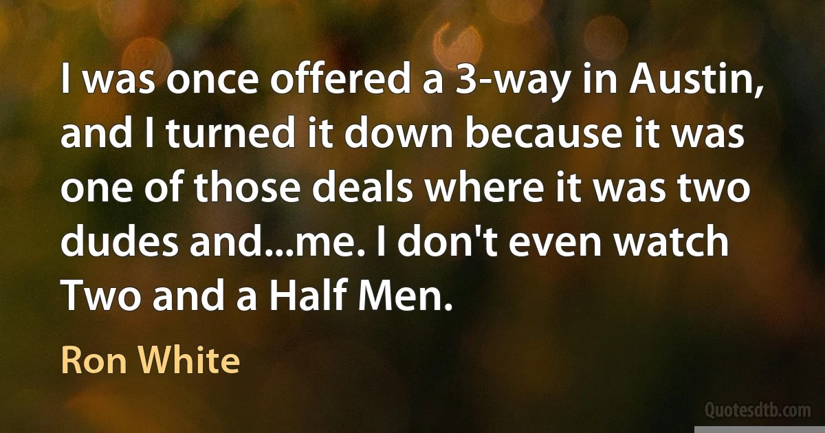 I was once offered a 3-way in Austin, and I turned it down because it was one of those deals where it was two dudes and...me. I don't even watch Two and a Half Men. (Ron White)