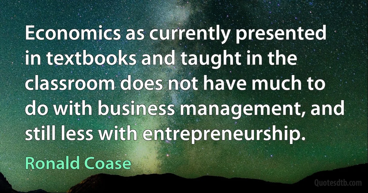 Economics as currently presented in textbooks and taught in the classroom does not have much to do with business management, and still less with entrepreneurship. (Ronald Coase)