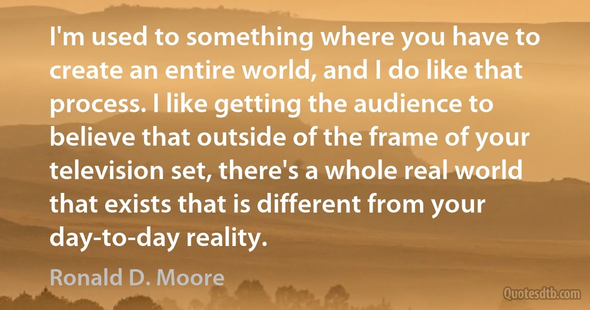 I'm used to something where you have to create an entire world, and I do like that process. I like getting the audience to believe that outside of the frame of your television set, there's a whole real world that exists that is different from your day-to-day reality. (Ronald D. Moore)