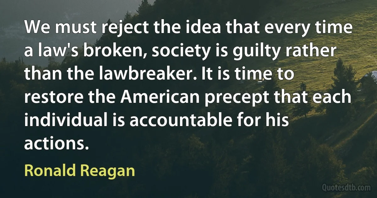 We must reject the idea that every time a law's broken, society is guilty rather than the lawbreaker. It is time to restore the American precept that each individual is accountable for his actions. (Ronald Reagan)