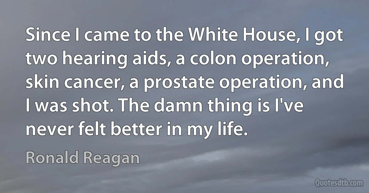 Since I came to the White House, I got two hearing aids, a colon operation, skin cancer, a prostate operation, and I was shot. The damn thing is I've never felt better in my life. (Ronald Reagan)