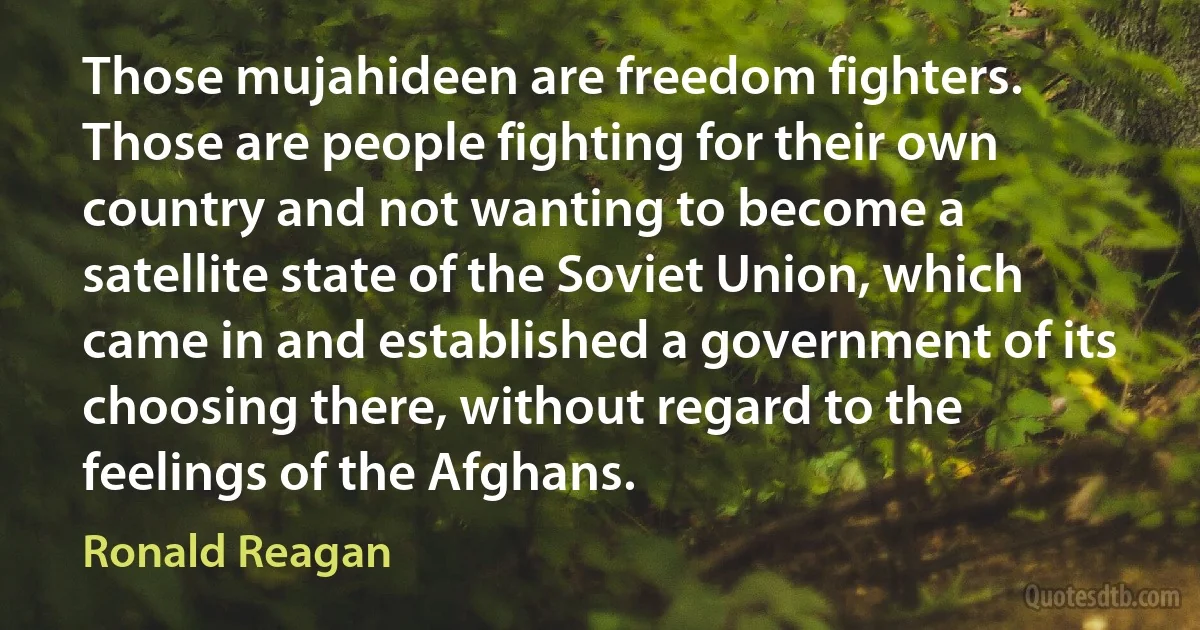 Those mujahideen are freedom fighters. Those are people fighting for their own country and not wanting to become a satellite state of the Soviet Union, which came in and established a government of its choosing there, without regard to the feelings of the Afghans. (Ronald Reagan)