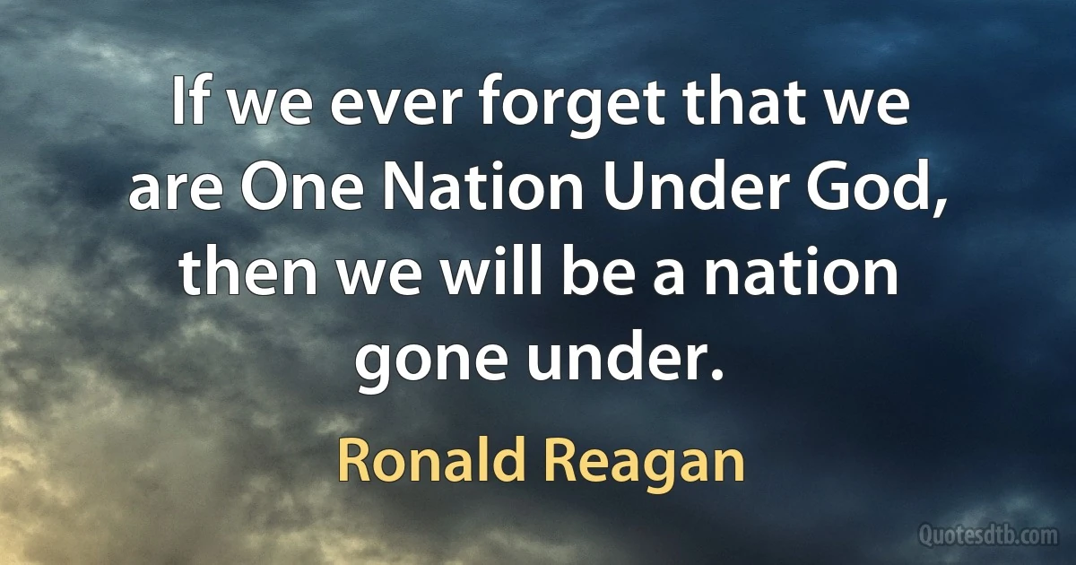 If we ever forget that we are One Nation Under God, then we will be a nation gone under. (Ronald Reagan)