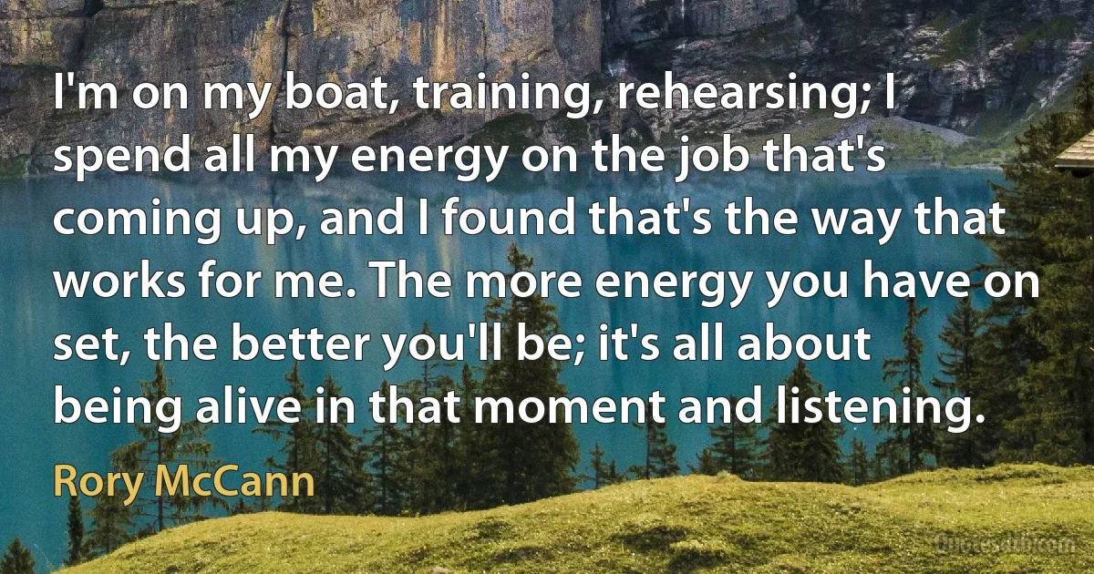 I'm on my boat, training, rehearsing; I spend all my energy on the job that's coming up, and I found that's the way that works for me. The more energy you have on set, the better you'll be; it's all about being alive in that moment and listening. (Rory McCann)