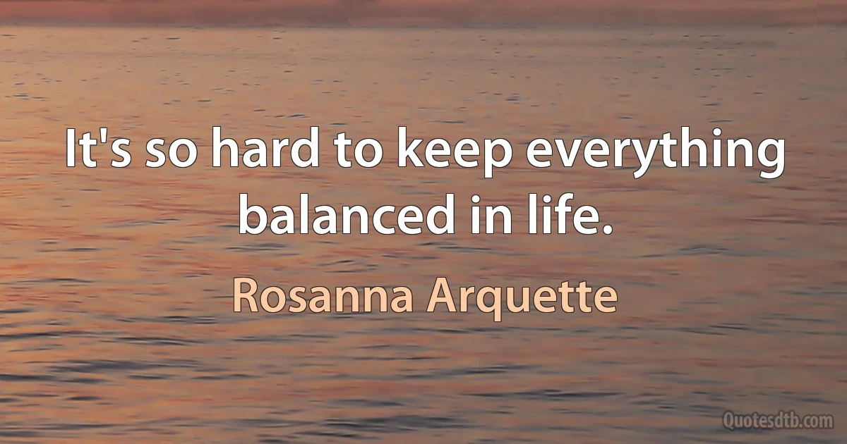 It's so hard to keep everything balanced in life. (Rosanna Arquette)