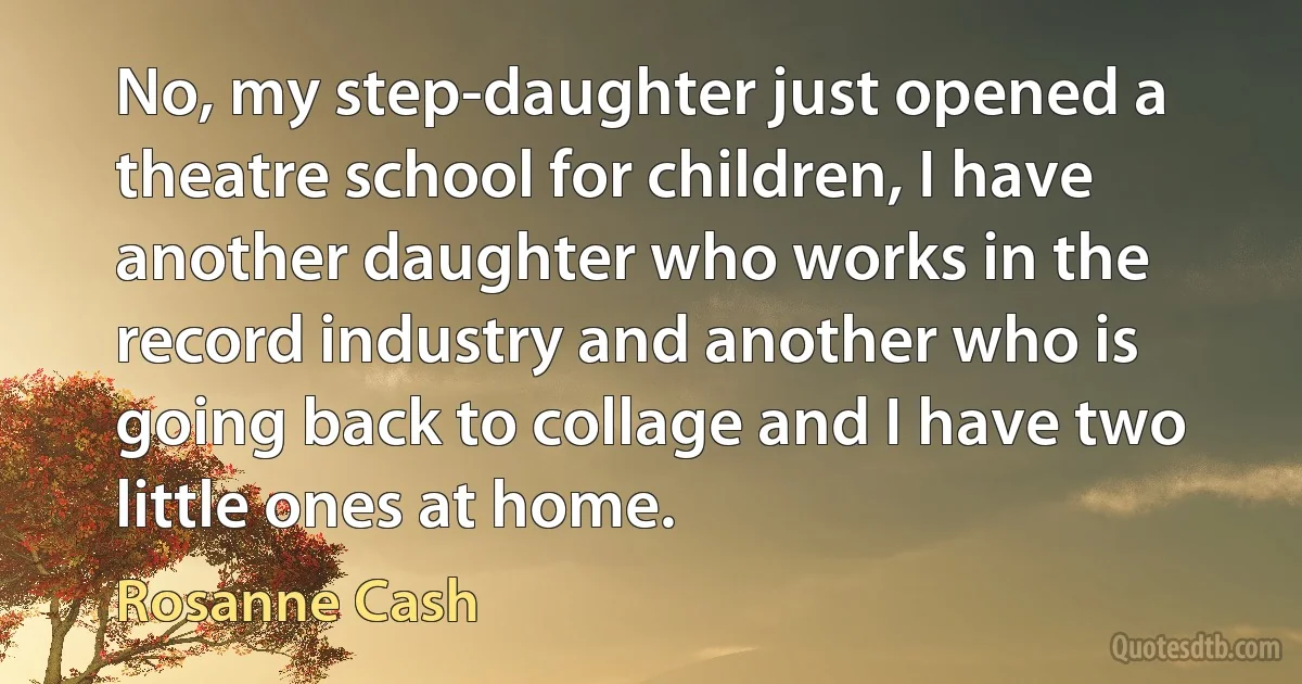 No, my step-daughter just opened a theatre school for children, I have another daughter who works in the record industry and another who is going back to collage and I have two little ones at home. (Rosanne Cash)