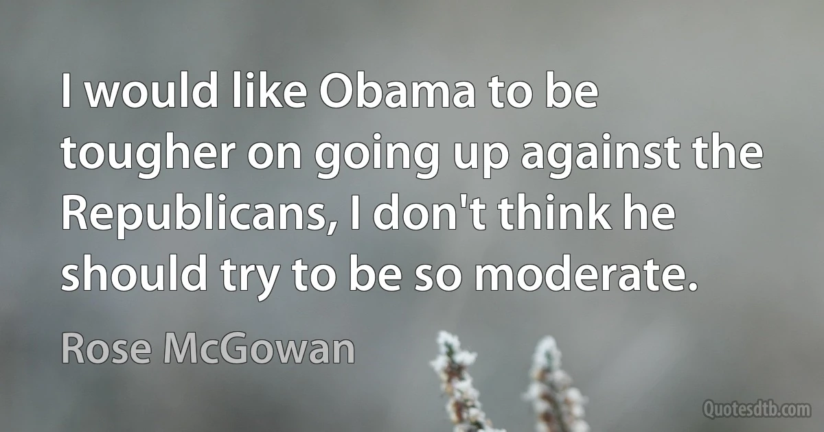 I would like Obama to be tougher on going up against the Republicans, I don't think he should try to be so moderate. (Rose McGowan)