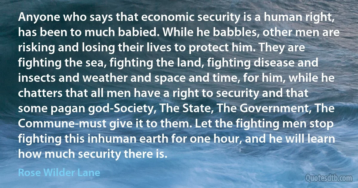 Anyone who says that economic security is a human right, has been to much babied. While he babbles, other men are risking and losing their lives to protect him. They are fighting the sea, fighting the land, fighting disease and insects and weather and space and time, for him, while he chatters that all men have a right to security and that some pagan god-Society, The State, The Government, The Commune-must give it to them. Let the fighting men stop fighting this inhuman earth for one hour, and he will learn how much security there is. (Rose Wilder Lane)