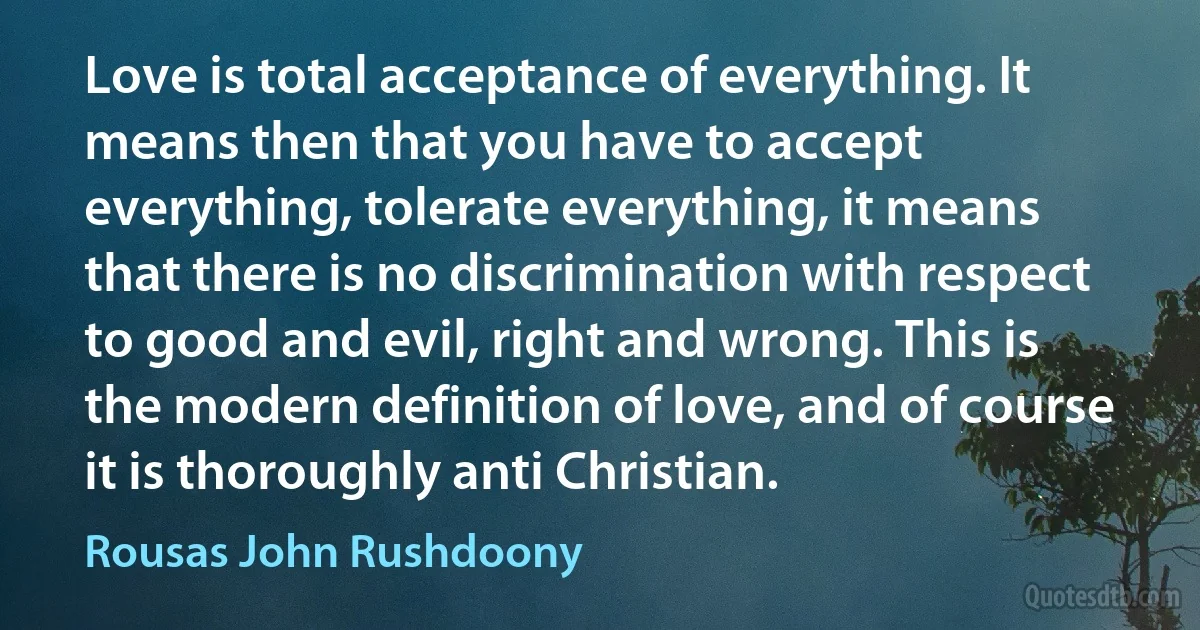 Love is total acceptance of everything. It means then that you have to accept everything, tolerate everything, it means that there is no discrimination with respect to good and evil, right and wrong. This is the modern definition of love, and of course it is thoroughly anti Christian. (Rousas John Rushdoony)