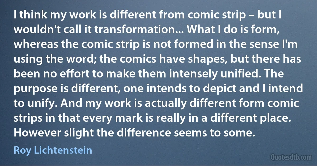 I think my work is different from comic strip – but I wouldn't call it transformation... What I do is form, whereas the comic strip is not formed in the sense I'm using the word; the comics have shapes, but there has been no effort to make them intensely unified. The purpose is different, one intends to depict and I intend to unify. And my work is actually different form comic strips in that every mark is really in a different place. However slight the difference seems to some. (Roy Lichtenstein)