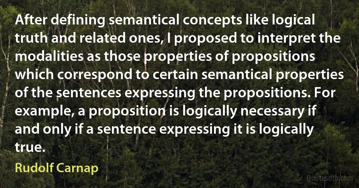 After defining semantical concepts like logical truth and related ones, I proposed to interpret the modalities as those properties of propositions which correspond to certain semantical properties of the sentences expressing the propositions. For example, a proposition is logically necessary if and only if a sentence expressing it is logically true. (Rudolf Carnap)