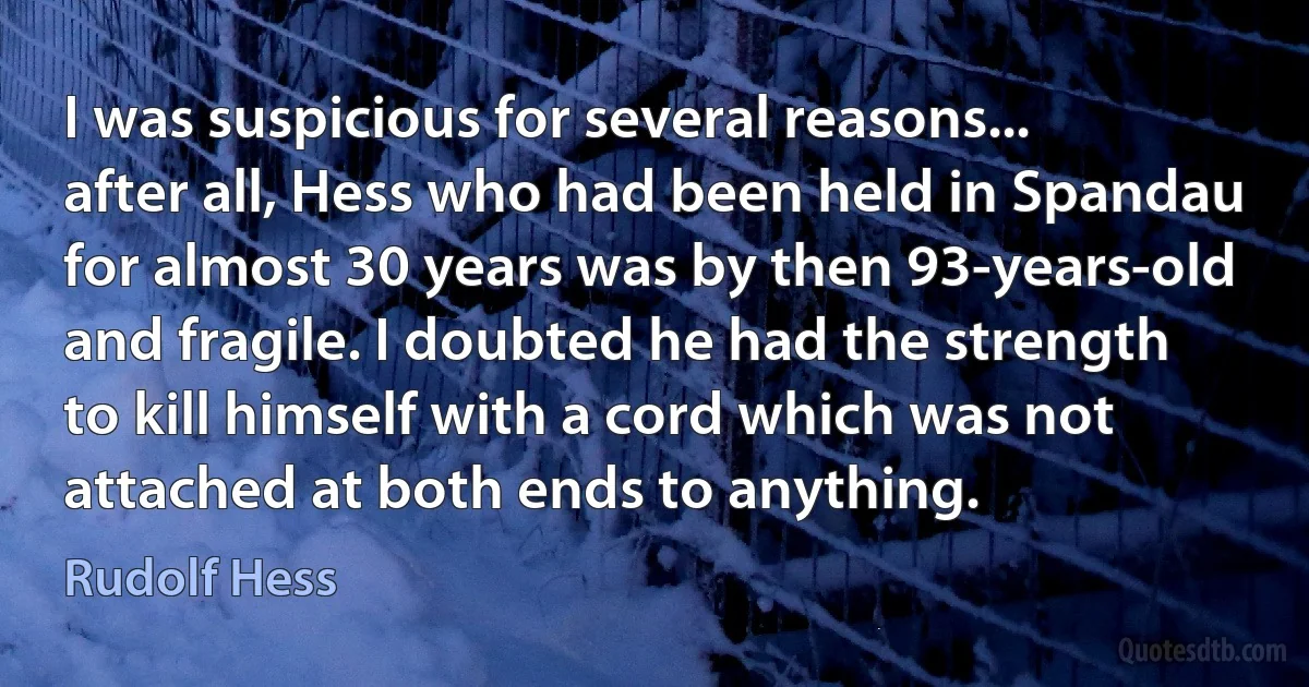 I was suspicious for several reasons... after all, Hess who had been held in Spandau for almost 30 years was by then 93-years-old and fragile. I doubted he had the strength to kill himself with a cord which was not attached at both ends to anything. (Rudolf Hess)