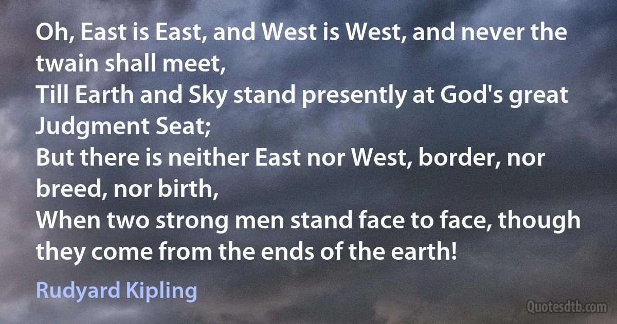 Oh, East is East, and West is West, and never the twain shall meet,
Till Earth and Sky stand presently at God's great Judgment Seat;
But there is neither East nor West, border, nor breed, nor birth,
When two strong men stand face to face, though they come from the ends of the earth! (Rudyard Kipling)