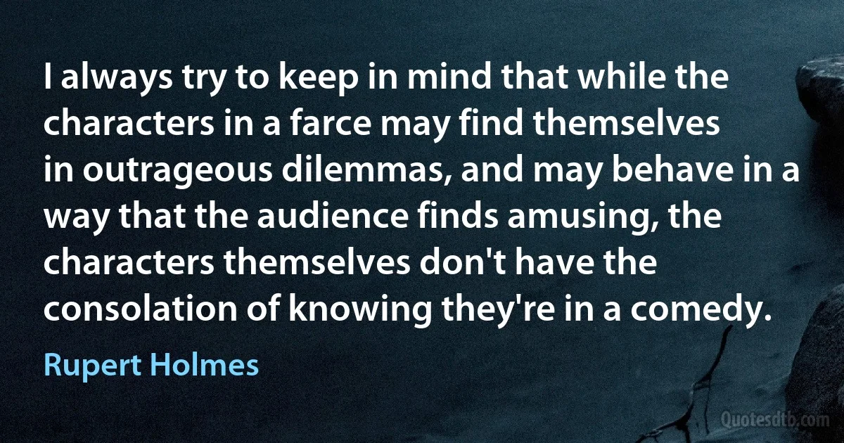 I always try to keep in mind that while the characters in a farce may find themselves in outrageous dilemmas, and may behave in a way that the audience finds amusing, the characters themselves don't have the consolation of knowing they're in a comedy. (Rupert Holmes)