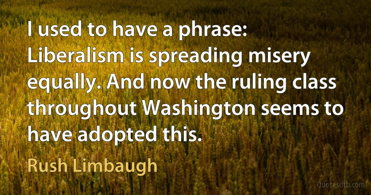 I used to have a phrase: Liberalism is spreading misery equally. And now the ruling class throughout Washington seems to have adopted this. (Rush Limbaugh)