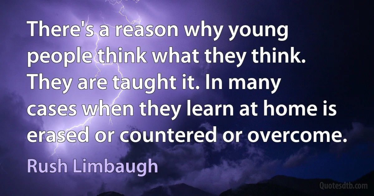 There's a reason why young people think what they think. They are taught it. In many cases when they learn at home is erased or countered or overcome. (Rush Limbaugh)