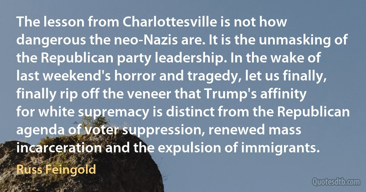 The lesson from Charlottesville is not how dangerous the neo-Nazis are. It is the unmasking of the Republican party leadership. In the wake of last weekend's horror and tragedy, let us finally, finally rip off the veneer that Trump's affinity for white supremacy is distinct from the Republican agenda of voter suppression, renewed mass incarceration and the expulsion of immigrants. (Russ Feingold)