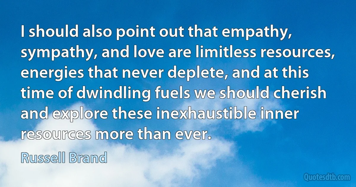 I should also point out that empathy, sympathy, and love are limitless resources, energies that never deplete, and at this time of dwindling fuels we should cherish and explore these inexhaustible inner resources more than ever. (Russell Brand)