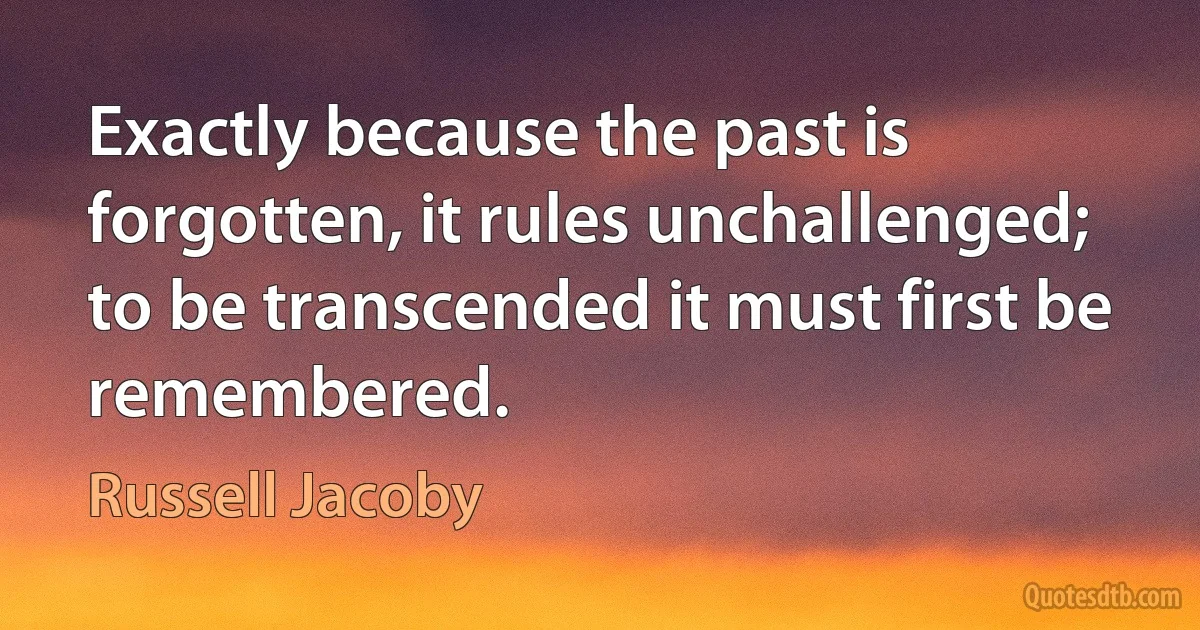 Exactly because the past is forgotten, it rules unchallenged; to be transcended it must first be remembered. (Russell Jacoby)