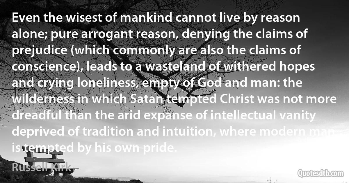 Even the wisest of mankind cannot live by reason alone; pure arrogant reason, denying the claims of prejudice (which commonly are also the claims of conscience), leads to a wasteland of withered hopes and crying loneliness, empty of God and man: the wilderness in which Satan tempted Christ was not more dreadful than the arid expanse of intellectual vanity deprived of tradition and intuition, where modern man is tempted by his own pride. (Russell Kirk)