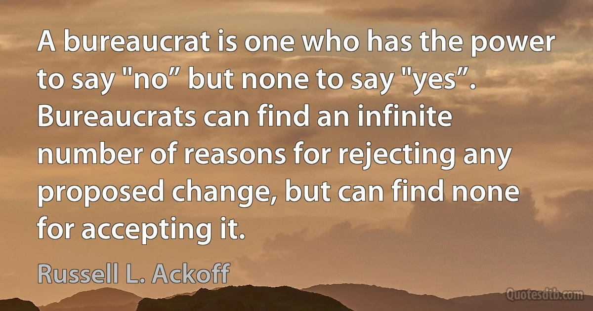 A bureaucrat is one who has the power to say "no” but none to say "yes”. Bureaucrats can find an infinite number of reasons for rejecting any proposed change, but can find none for accepting it. (Russell L. Ackoff)