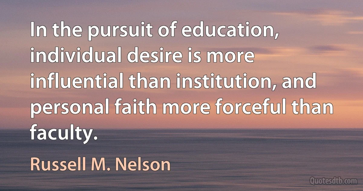 In the pursuit of education, individual desire is more influential than institution, and personal faith more forceful than faculty. (Russell M. Nelson)