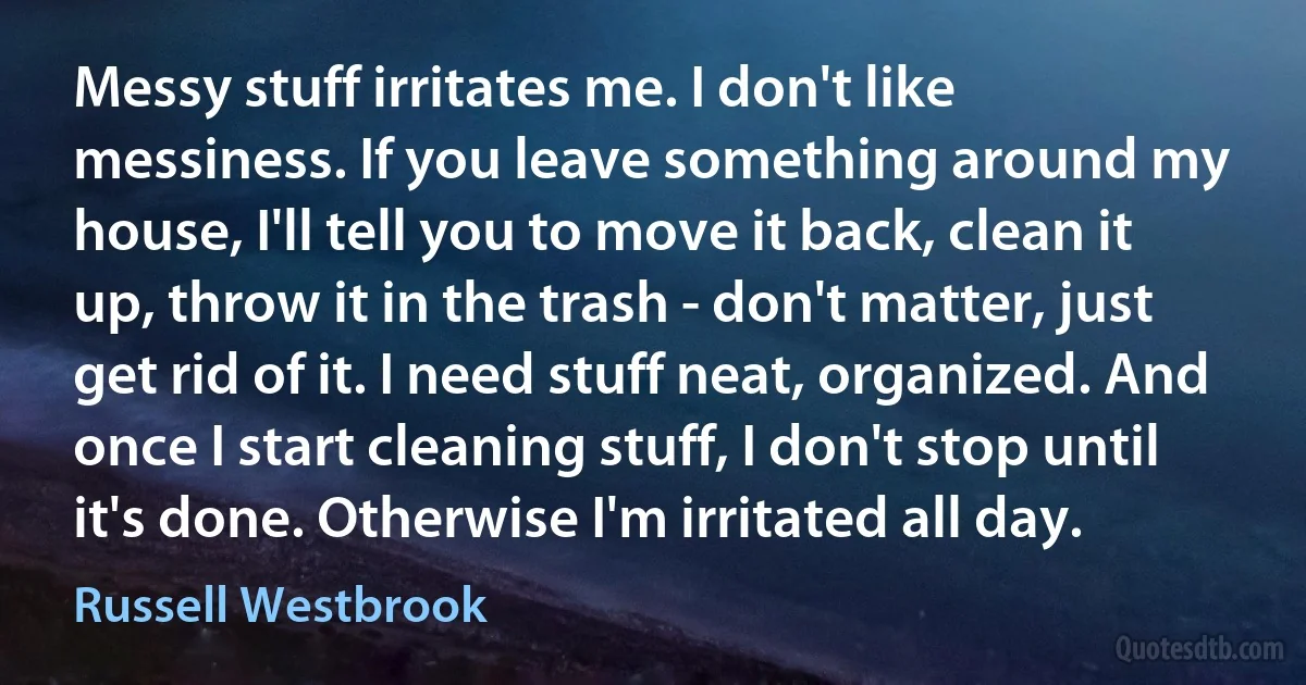 Messy stuff irritates me. I don't like messiness. If you leave something around my house, I'll tell you to move it back, clean it up, throw it in the trash - don't matter, just get rid of it. I need stuff neat, organized. And once I start cleaning stuff, I don't stop until it's done. Otherwise I'm irritated all day. (Russell Westbrook)