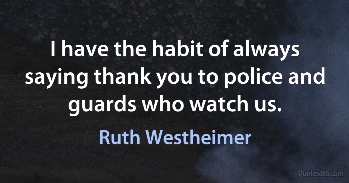 I have the habit of always saying thank you to police and guards who watch us. (Ruth Westheimer)