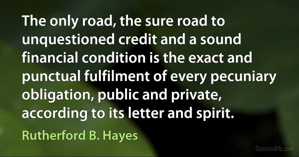 The only road, the sure road to unquestioned credit and a sound financial condition is the exact and punctual fulfilment of every pecuniary obligation, public and private, according to its letter and spirit. (Rutherford B. Hayes)