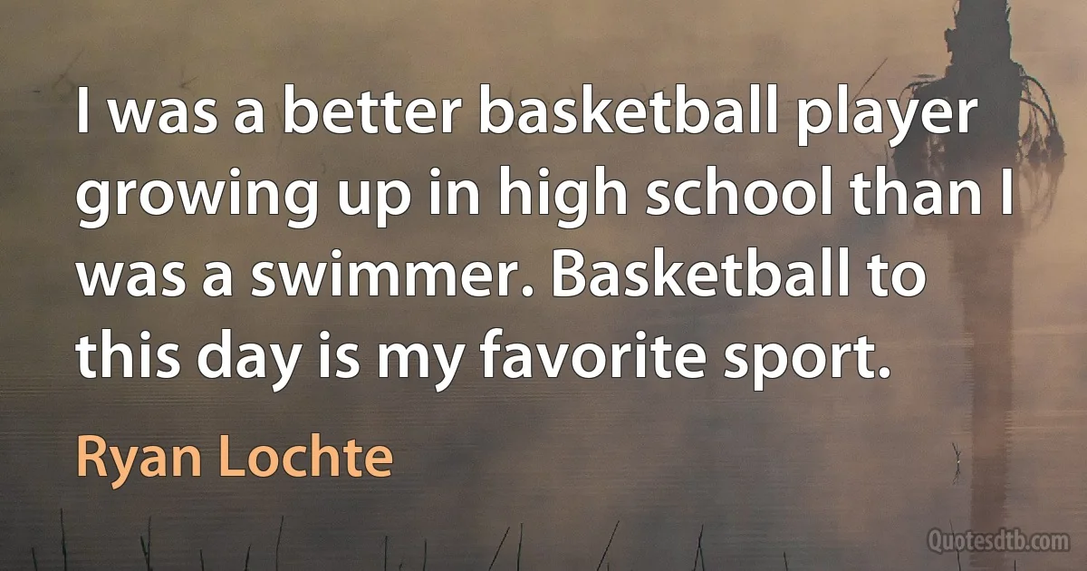 I was a better basketball player growing up in high school than I was a swimmer. Basketball to this day is my favorite sport. (Ryan Lochte)