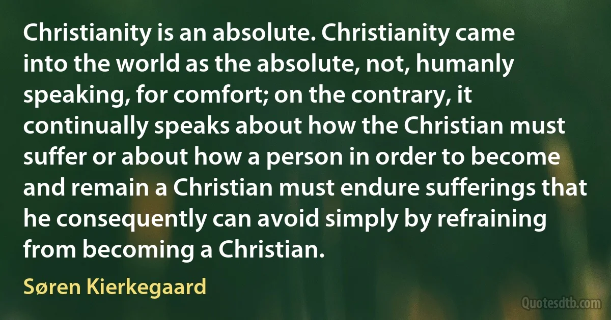 Christianity is an absolute. Christianity came into the world as the absolute, not, humanly speaking, for comfort; on the contrary, it continually speaks about how the Christian must suffer or about how a person in order to become and remain a Christian must endure sufferings that he consequently can avoid simply by refraining from becoming a Christian. (Søren Kierkegaard)