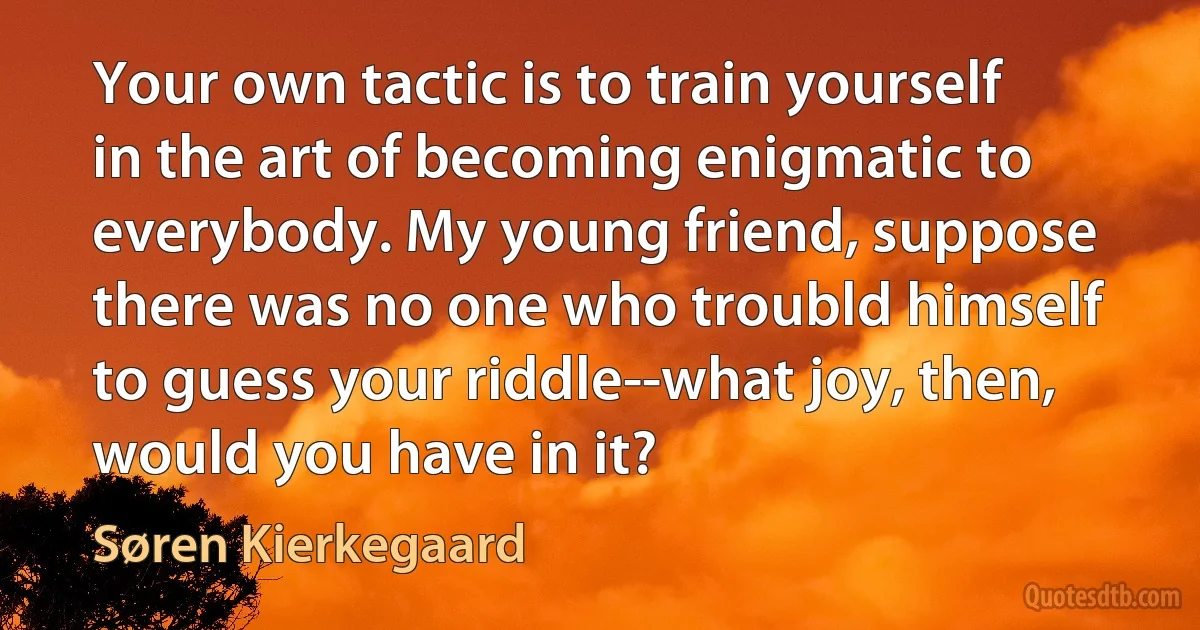 Your own tactic is to train yourself in the art of becoming enigmatic to everybody. My young friend, suppose there was no one who troubld himself to guess your riddle--what joy, then, would you have in it? (Søren Kierkegaard)