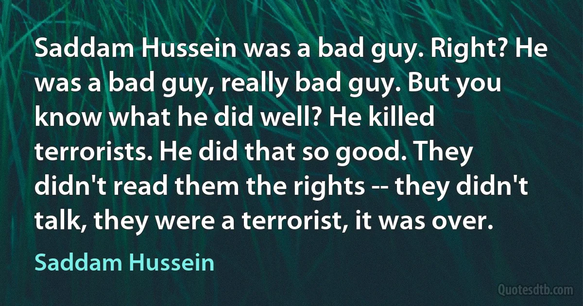 Saddam Hussein was a bad guy. Right? He was a bad guy, really bad guy. But you know what he did well? He killed terrorists. He did that so good. They didn't read them the rights -- they didn't talk, they were a terrorist, it was over. (Saddam Hussein)