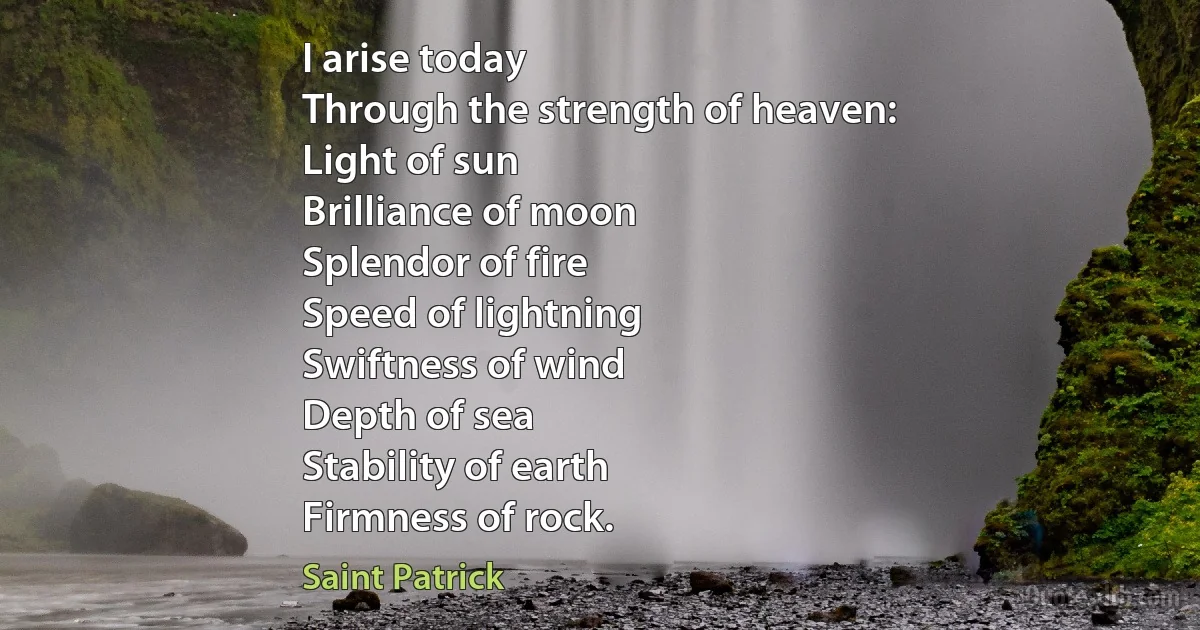 I arise today
Through the strength of heaven:
Light of sun
Brilliance of moon
Splendor of fire
Speed of lightning
Swiftness of wind
Depth of sea
Stability of earth
Firmness of rock. (Saint Patrick)