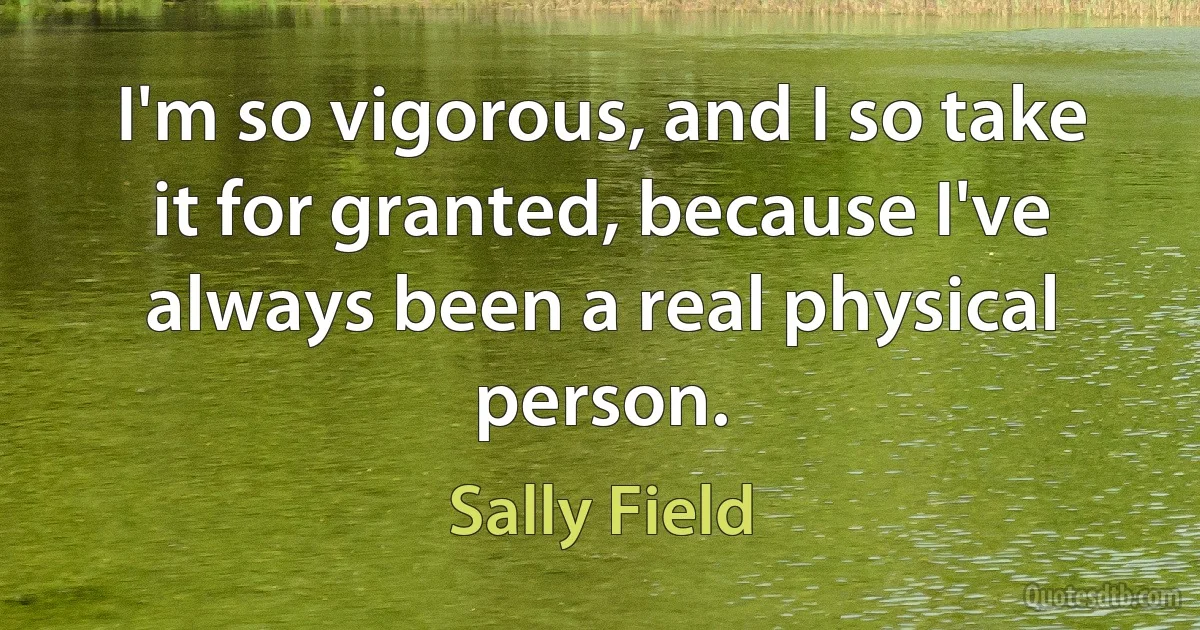 I'm so vigorous, and I so take it for granted, because I've always been a real physical person. (Sally Field)