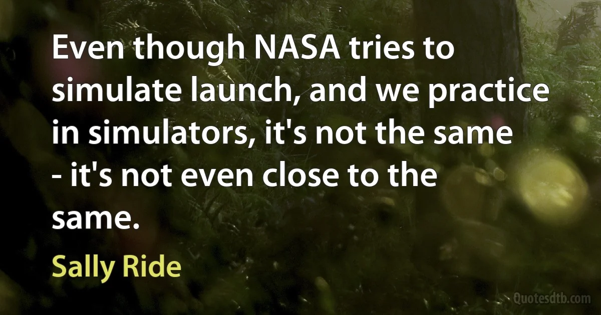 Even though NASA tries to simulate launch, and we practice in simulators, it's not the same - it's not even close to the same. (Sally Ride)