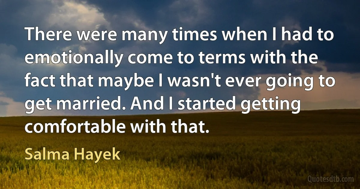 There were many times when I had to emotionally come to terms with the fact that maybe I wasn't ever going to get married. And I started getting comfortable with that. (Salma Hayek)