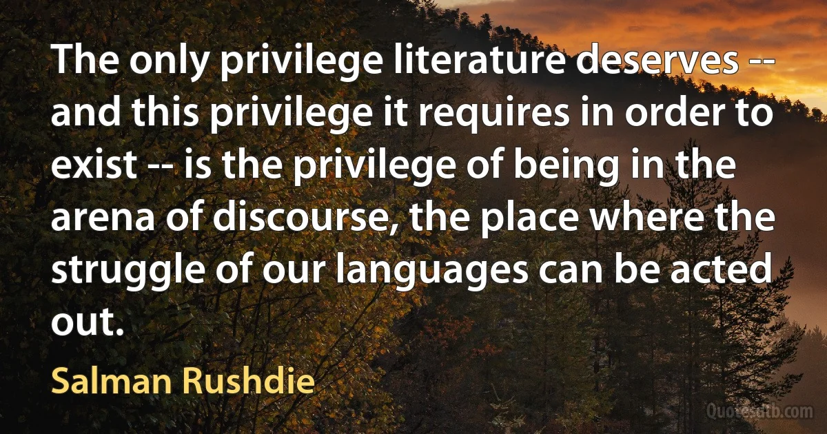 The only privilege literature deserves -- and this privilege it requires in order to exist -- is the privilege of being in the arena of discourse, the place where the struggle of our languages can be acted out. (Salman Rushdie)